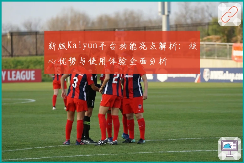 新版Kaiyun平台功能亮点解析：核心优势与使用体验全面分析
