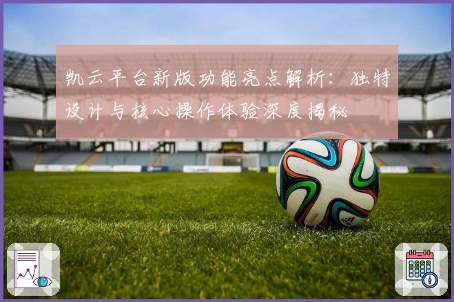 凯云平台新版功能亮点解析：独特设计与核心操作体验深度揭秘